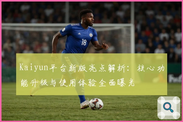Kaiyun平台新版亮点解析：核心功能升级与使用体验全面曝光