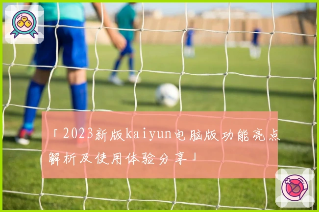 「2023新版kaiyun电脑版功能亮点解析及使用体验分享」