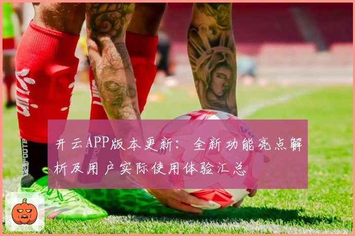 开云APP版本更新：全新功能亮点解析及用户实际使用体验汇总